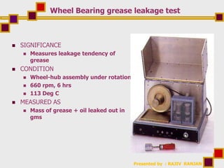 Presented by : RAJIV RANJAN
Wheel Bearing grease leakage test
 SIGNIFICANCE
 Measures leakage tendency of
grease
 CONDITION
 Wheel-hub assembly under rotation
 660 rpm, 6 hrs
 113 Deg C
 MEASURED AS
 Mass of grease + oil leaked out in
gms
 