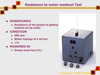 Presented by : RAJIV RANJAN
Resistance to water washout Test
 SIGNIFICANCE
 Resistance of the grease to getting
washed out by water
 CONDITION
 600 rpm
 Water impinge at 5 ml/sec
 1 hr
 MEASURED AS
 Grease mass loss (%)
 