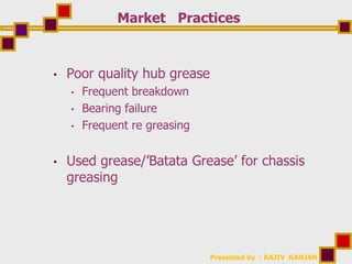 Presented by : RAJIV RANJAN
Market Practices
• Poor quality hub grease
• Frequent breakdown
• Bearing failure
• Frequent re greasing
• Used grease/’Batata Grease’ for chassis
greasing
 