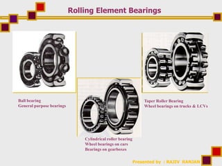 Presented by : RAJIV RANJAN
Rolling Element Bearings
Ball bearing
General purpose bearings
Cylindrical roller bearing
Wheel bearings on cars
Bearings on gearboxes
Taper Roller Bearing
Wheel bearings on trucks & LCVs
 