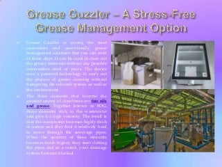 



Grease Guzzler is among the most
convenient and user-friendly grease
management solutions that you can avail
of these days. It can be used to clear out
the greasy materials without any possible
intervention need of yours. The device
uses a patented technology to carry out
the process of grease cleaning without
hampering the relevant system as well as
the environment.
The three elements that become the
greatest enemy of cleanliness are fats oils
and grease. Together known as FOG,
these elements stick to the wastewater
and give it a high viscosity. The result is
that the wastewater becomes highly thick
in nature and they find it relatively hard
to move through the sewerage pipes.
When the quantity of these elements
becomes much higher, they start clotting
the pipes and as a result, your drainage
system becomes blocked.

 