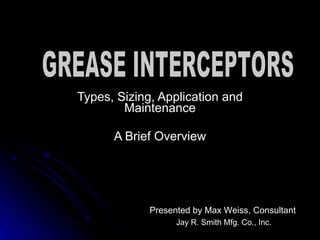 Types, Sizing, Application and Maintenance A Brief Overview Presented by Max Weiss, Consultant Jay R. Smith Mfg. Co., Inc. GREASE INTERCEPTORS 