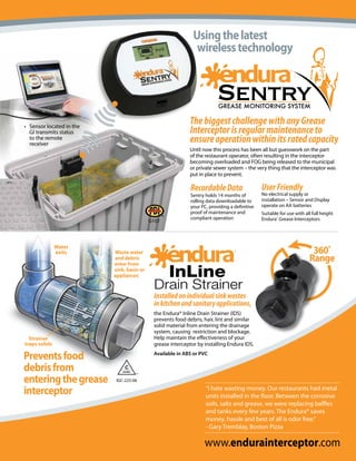 Using the latest
                                                                                               wireless technology




• Sensor located in the
                                                                                            The biggest challenge with any Grease
  GI transmits status                                                                       Interceptor is regular maintenance to
  to the remote
  receiver
                                                                                            ensure operation within its rated capacity
                                                                                            Until now this process has been all but guesswork on the part
                                                                                            of the restaurant operator, often resulting in the interceptor
                                                                                            becoming overloaded and FOG being released to the municipal
                                                                                            or private sewer system – the very thing that the interceptor was
                                                                                            put in place to prevent.

                                                                                             Recordable Data                   User Friendly
                                                                                             Sentry holds 14 months of         No electrical supply or
                                                                                             rolling data downloadable to      installation – Sensor and Display
                                                                                             your PC, providing a definitive   operate on AA batteries
                                                                                             proof of maintenance and          Suitable for use with all full height
                                                     MMITTEE




                                                                                             compliant operation               Endura® Grease Interceptors
                                                                            G102
                          SUB O




                                    APPROVED
                                                 O




                               S
                                P




                                    PL
                                                C




                                         UM BI N G
                             MEA 160-08-E




               Water
               exits                                 Waste water                                                                                        360˚
                                                     and debris
                                                     enter from
                                                                                                                                                       Range
                                                     sink, basin or
                                                     appliances


                                                                             Installed on individual sink wastes
                                                                             in kitchen and sanitary applications,
                                                                             the Endura® Inline Drain Strainer (IDS)
                                                                             prevents food debris, hair, lint and similar
                                                                             solid material from entering the drainage
                                                                             system, causing restriction and blockage.
  Strainer                                                                   Help maintain the effectiveness of your
traps solids                                                                 grease interceptor by installing Endura IDS.

Prevents food                                                                Available in ABS or PVC

debris from                                                     C
                                                               IAPMO



entering the grease
                                                                       TM




                                                          IGC-225-06

interceptor                                                                                         “I hate wasting money. Our restaurants had metal
                                                                                                    units installed in the floor. Between the corrosive
                                                                                                    soils, salts and grease, we were replacing baffles
                                                                                                    and tanks every few years. The Endura® saves
                                                                                                    money, hassle and best of all is odor free.”
                                                                                                    - Gary Tremblay, Boston Pizza

                                                                                                   www.endurainterceptor.com
 