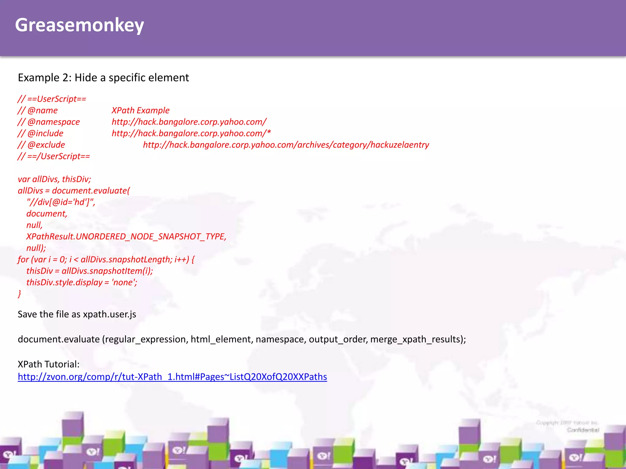 Greasemonkey
Example 2: Hide a specific element
// ==UserScript==
// @name
// @namespace
// @include
// @exclude
// ==/UserScript==

XPath Example
http://hack.bangalore.corp.yahoo.com/
http://hack.bangalore.corp.yahoo.com/*
http://hack.bangalore.corp.yahoo.com/archives/category/hackuzelaentry

var allDivs, thisDiv;
allDivs = document.evaluate(
"//div[@id='hd']",
document,
null,
XPathResult.UNORDERED_NODE_SNAPSHOT_TYPE,
null);
for (var i = 0; i < allDivs.snapshotLength; i++) {
thisDiv = allDivs.snapshotItem(i);
thisDiv.style.display = 'none';
}

Save the file as xpath.user.js
document.evaluate (regular_expression, html_element, namespace, output_order, merge_xpath_results);
XPath Tutorial:
http://zvon.org/comp/r/tut-XPath_1.html#Pages~ListQ20XofQ20XXPaths

 
