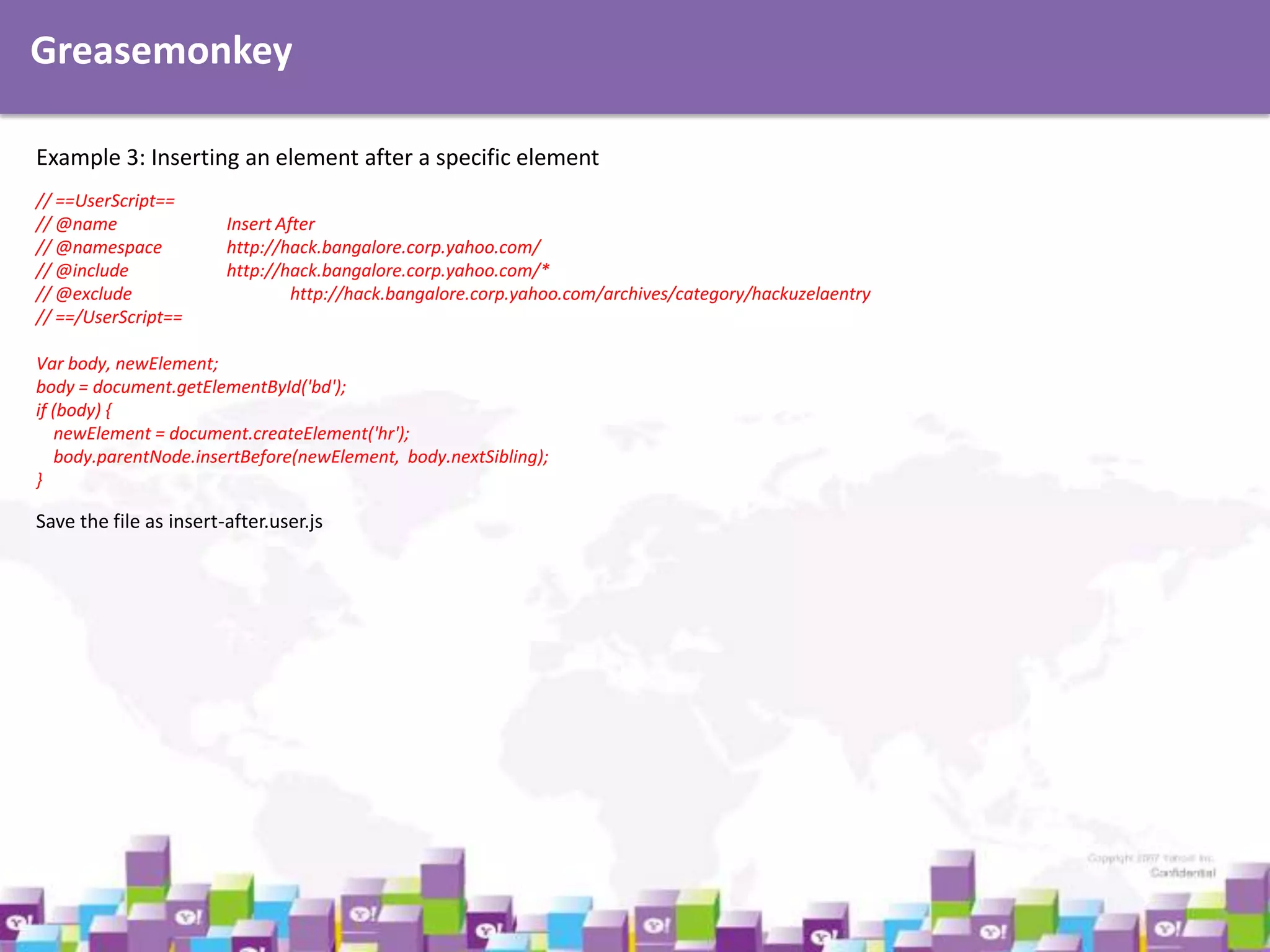 Greasemonkey
Example 3: Inserting an element after a specific element
// ==UserScript==
// @name
// @namespace
// @include
// @exclude
// ==/UserScript==

Insert After
http://hack.bangalore.corp.yahoo.com/
http://hack.bangalore.corp.yahoo.com/*
http://hack.bangalore.corp.yahoo.com/archives/category/hackuzelaentry

Var body, newElement;
body = document.getElementById('bd');
if (body) {
newElement = document.createElement('hr');
body.parentNode.insertBefore(newElement, body.nextSibling);
}

Save the file as insert-after.user.js

 