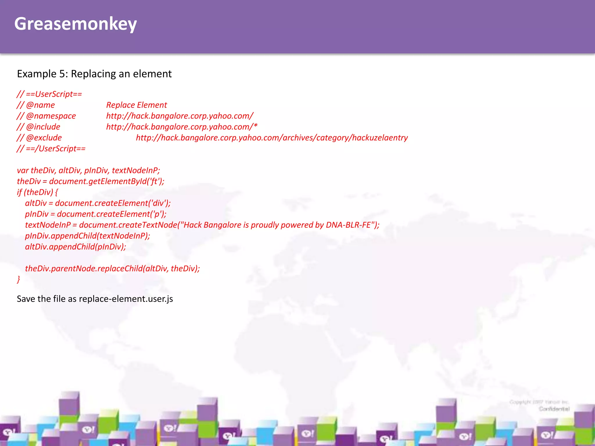 Greasemonkey
Example 5: Replacing an element
// ==UserScript==
// @name
// @namespace
// @include
// @exclude
// ==/UserScript==

Replace Element
http://hack.bangalore.corp.yahoo.com/
http://hack.bangalore.corp.yahoo.com/*
http://hack.bangalore.corp.yahoo.com/archives/category/hackuzelaentry

var theDiv, altDiv, pInDiv, textNodeInP;
theDiv = document.getElementById('ft');
if (theDiv) {
altDiv = document.createElement('div');
pInDiv = document.createElement('p');
textNodeInP = document.createTextNode("Hack Bangalore is proudly powered by DNA-BLR-FE");
pInDiv.appendChild(textNodeInP);
altDiv.appendChild(pInDiv);
theDiv.parentNode.replaceChild(altDiv, theDiv);
}

Save the file as replace-element.user.js

 