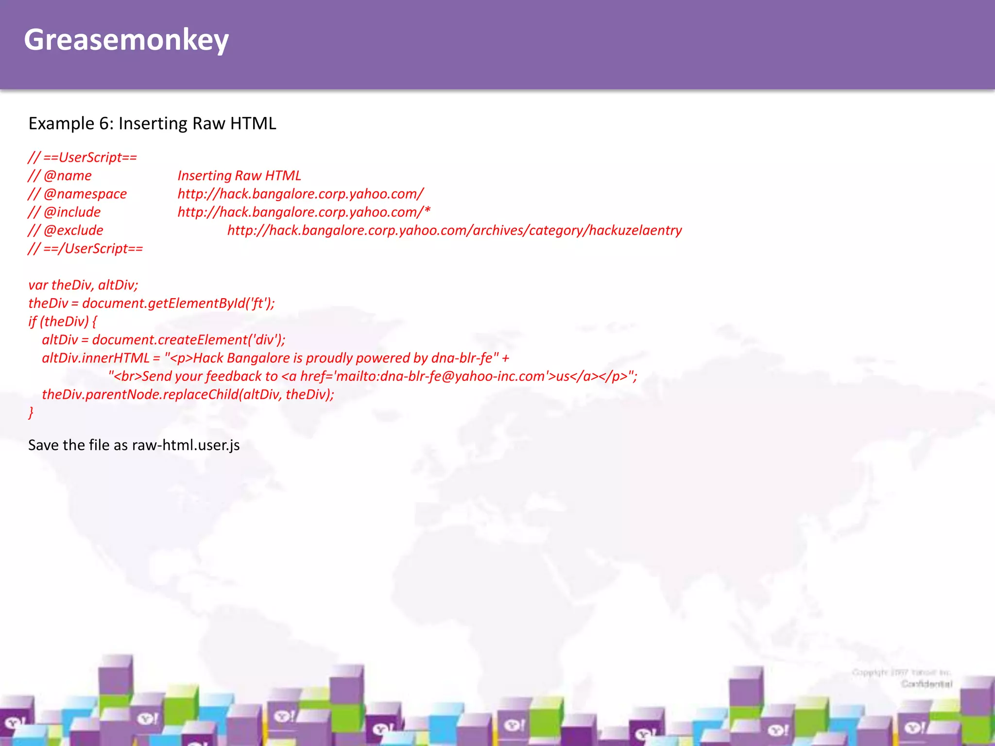 Greasemonkey
Example 6: Inserting Raw HTML
// ==UserScript==
// @name
// @namespace
// @include
// @exclude
// ==/UserScript==

Inserting Raw HTML
http://hack.bangalore.corp.yahoo.com/
http://hack.bangalore.corp.yahoo.com/*
http://hack.bangalore.corp.yahoo.com/archives/category/hackuzelaentry

var theDiv, altDiv;
theDiv = document.getElementById('ft');
if (theDiv) {
altDiv = document.createElement('div');
altDiv.innerHTML = "<p>Hack Bangalore is proudly powered by dna-blr-fe" +
"<br>Send your feedback to <a href='mailto:dna-blr-fe@yahoo-inc.com'>us</a></p>";
theDiv.parentNode.replaceChild(altDiv, theDiv);
}

Save the file as raw-html.user.js

 