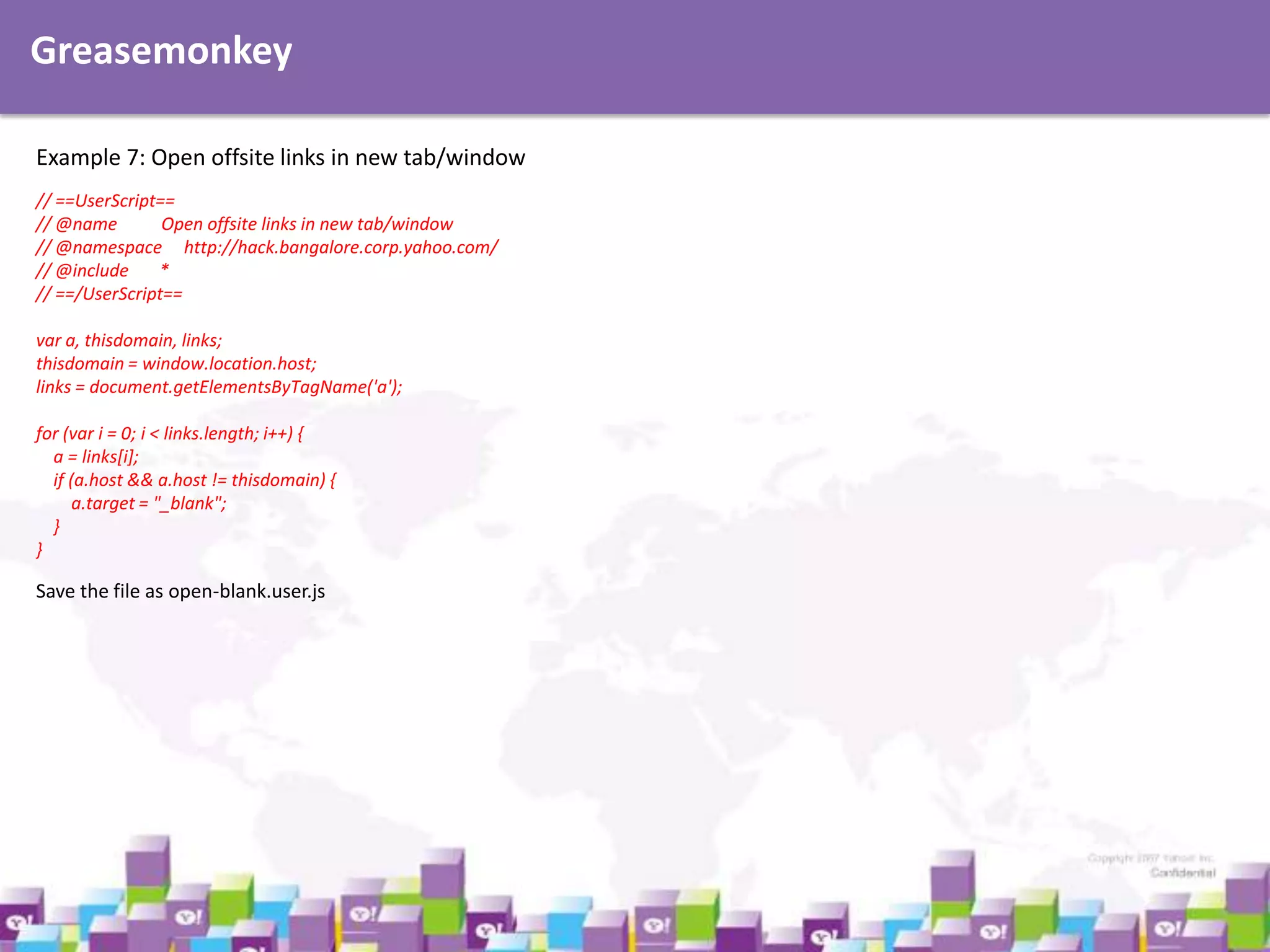 Greasemonkey
Example 7: Open offsite links in new tab/window
// ==UserScript==
// @name
Open offsite links in new tab/window
// @namespace http://hack.bangalore.corp.yahoo.com/
// @include
*
// ==/UserScript==
var a, thisdomain, links;
thisdomain = window.location.host;
links = document.getElementsByTagName('a');
for (var i = 0; i < links.length; i++) {
a = links[i];
if (a.host && a.host != thisdomain) {
a.target = "_blank";
}
}

Save the file as open-blank.user.js

 