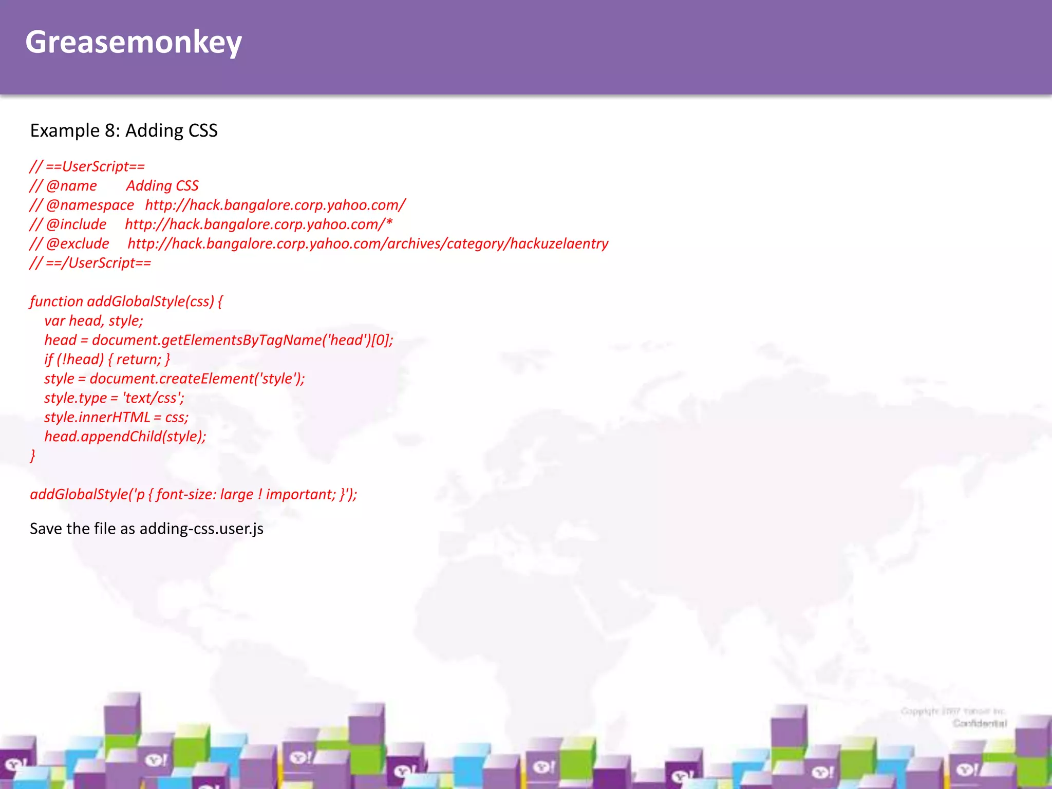 Greasemonkey
Example 8: Adding CSS
// ==UserScript==
// @name
Adding CSS
// @namespace http://hack.bangalore.corp.yahoo.com/
// @include http://hack.bangalore.corp.yahoo.com/*
// @exclude http://hack.bangalore.corp.yahoo.com/archives/category/hackuzelaentry
// ==/UserScript==
function addGlobalStyle(css) {
var head, style;
head = document.getElementsByTagName('head')[0];
if (!head) { return; }
style = document.createElement('style');
style.type = 'text/css';
style.innerHTML = css;
head.appendChild(style);
}
addGlobalStyle('p { font-size: large ! important; }');

Save the file as adding-css.user.js

 