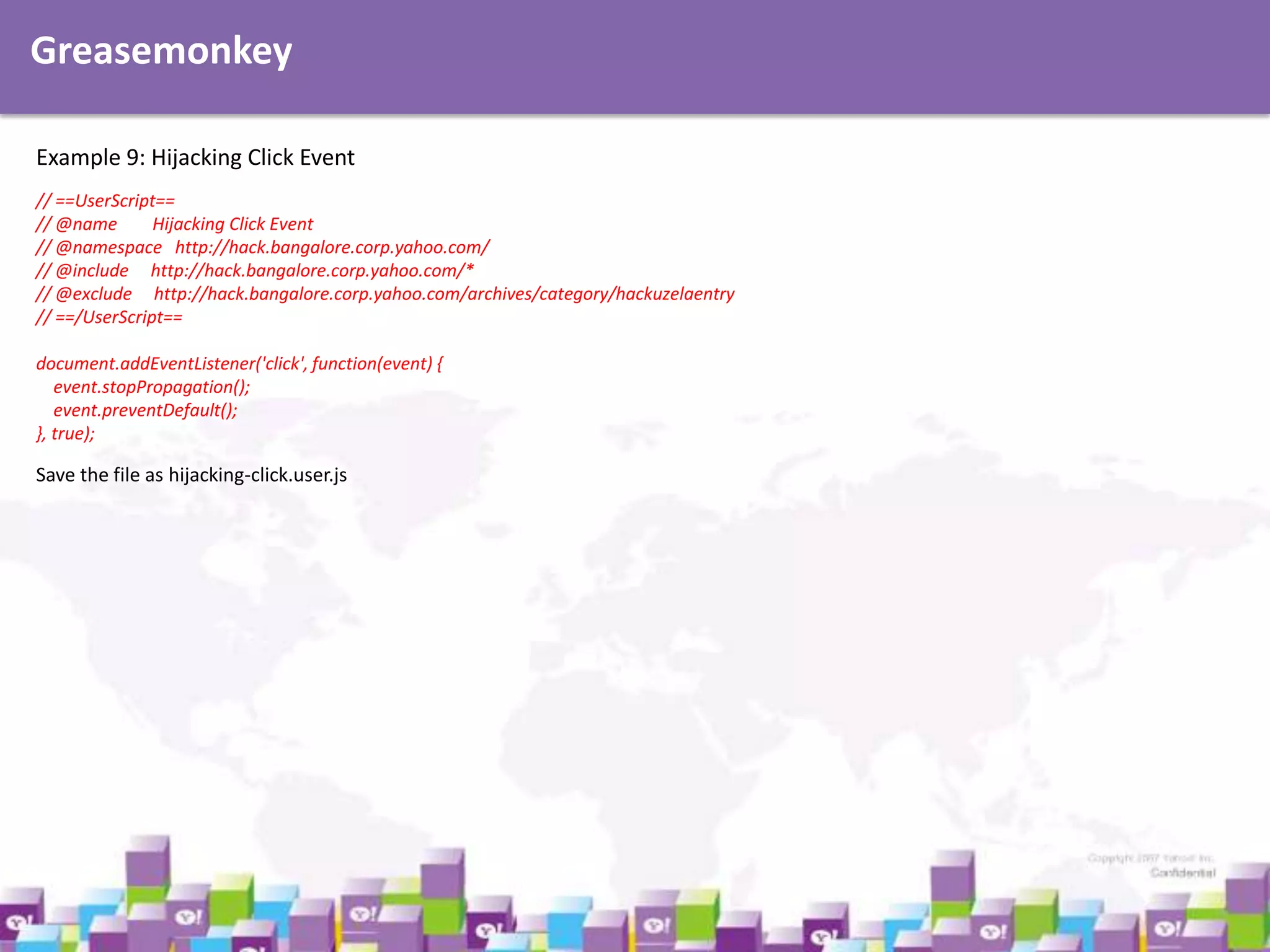 Greasemonkey
Example 9: Hijacking Click Event
// ==UserScript==
// @name
Hijacking Click Event
// @namespace http://hack.bangalore.corp.yahoo.com/
// @include http://hack.bangalore.corp.yahoo.com/*
// @exclude http://hack.bangalore.corp.yahoo.com/archives/category/hackuzelaentry
// ==/UserScript==
document.addEventListener('click', function(event) {
event.stopPropagation();
event.preventDefault();
}, true);

Save the file as hijacking-click.user.js

 