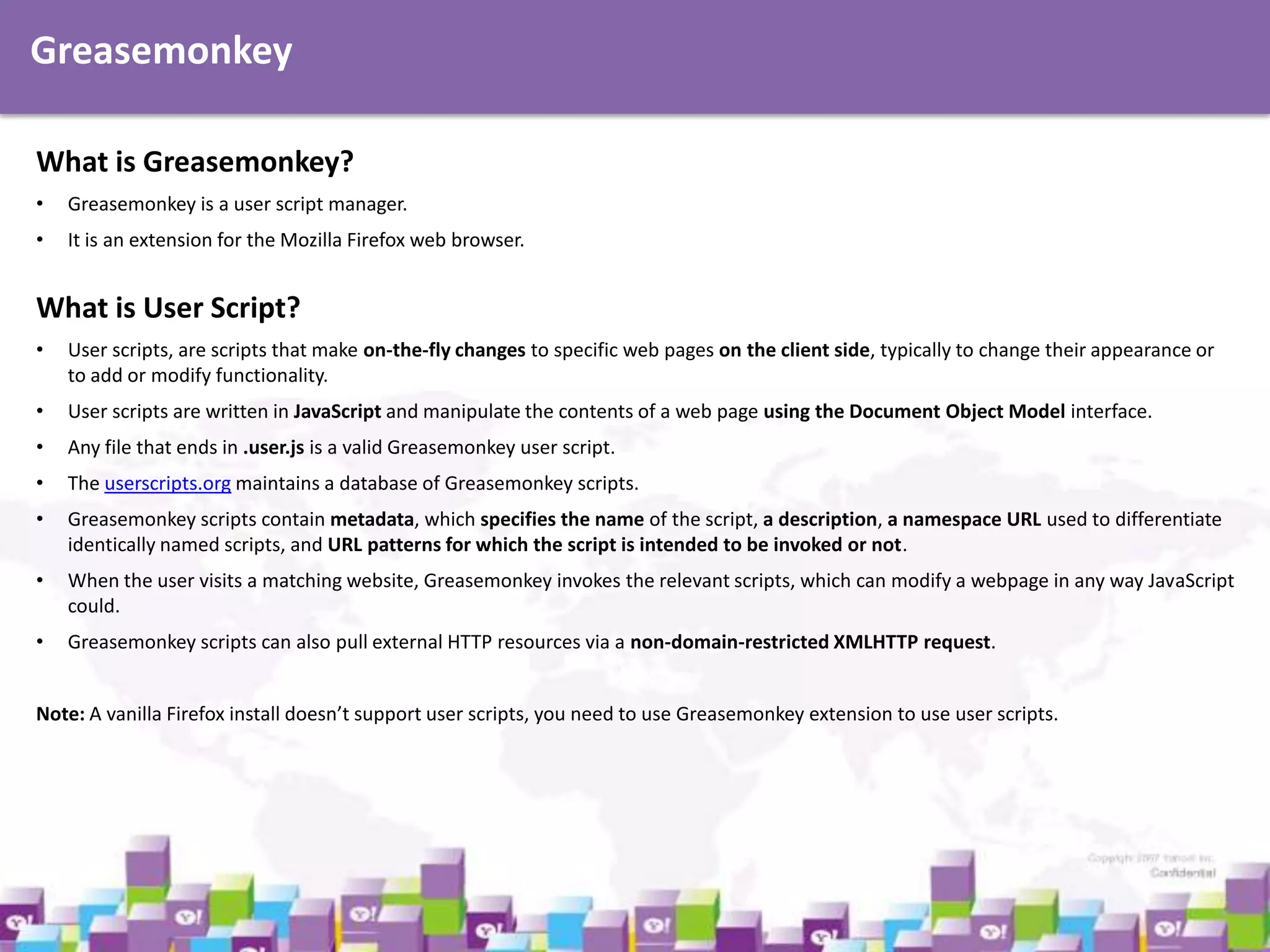 Greasemonkey
What is Greasemonkey?
•

Greasemonkey is a user script manager.

•

It is an extension for the Mozilla Firefox web browser.

What is User Script?
•

User scripts, are scripts that make on-the-fly changes to specific web pages on the client side, typically to change their appearance or
to add or modify functionality.

•

User scripts are written in JavaScript and manipulate the contents of a web page using the Document Object Model interface.

•

Any file that ends in .user.js is a valid Greasemonkey user script.

•

The userscripts.org maintains a database of Greasemonkey scripts.

•

Greasemonkey scripts contain metadata, which specifies the name of the script, a description, a namespace URL used to differentiate
identically named scripts, and URL patterns for which the script is intended to be invoked or not.

•

When the user visits a matching website, Greasemonkey invokes the relevant scripts, which can modify a webpage in any way JavaScript
could.

•

Greasemonkey scripts can also pull external HTTP resources via a non-domain-restricted XMLHTTP request.

Note: A vanilla Firefox install doesn’t support user scripts, you need to use Greasemonkey extension to use user scripts.

 