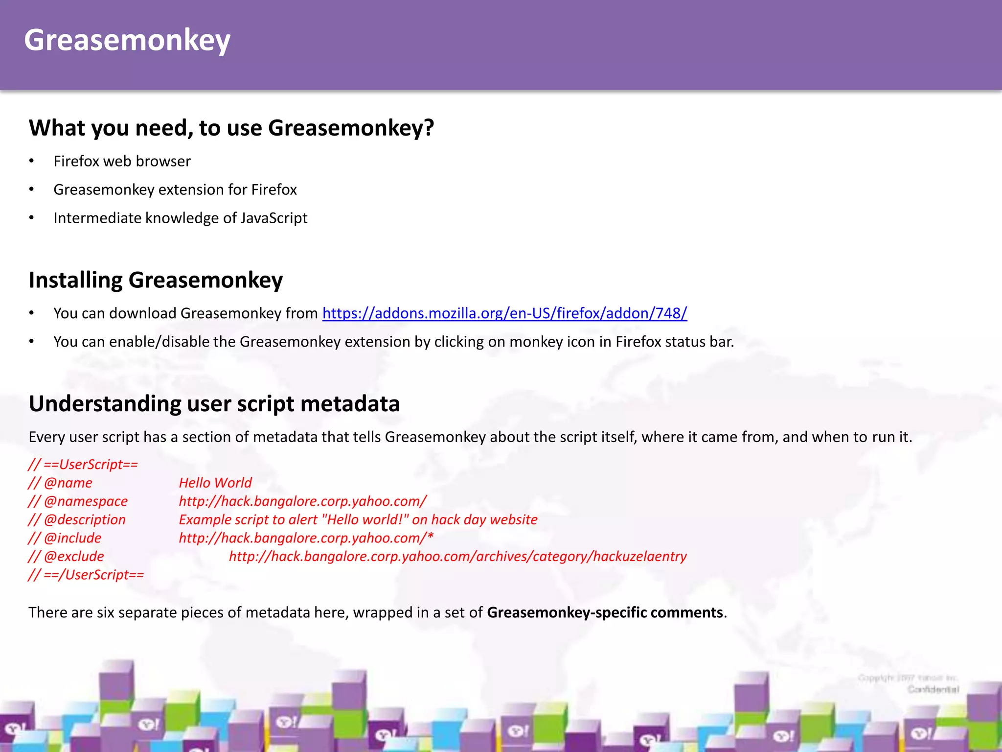 Greasemonkey
What you need, to use Greasemonkey?
•

Firefox web browser

•

Greasemonkey extension for Firefox

•

Intermediate knowledge of JavaScript

Installing Greasemonkey
•

You can download Greasemonkey from https://addons.mozilla.org/en-US/firefox/addon/748/

•

You can enable/disable the Greasemonkey extension by clicking on monkey icon in Firefox status bar.

Understanding user script metadata
Every user script has a section of metadata that tells Greasemonkey about the script itself, where it came from, and when to run it.
// ==UserScript==
// @name
// @namespace
// @description
// @include
// @exclude
// ==/UserScript==

Hello World
http://hack.bangalore.corp.yahoo.com/
Example script to alert "Hello world!" on hack day website
http://hack.bangalore.corp.yahoo.com/*
http://hack.bangalore.corp.yahoo.com/archives/category/hackuzelaentry

There are six separate pieces of metadata here, wrapped in a set of Greasemonkey-specific comments.

 