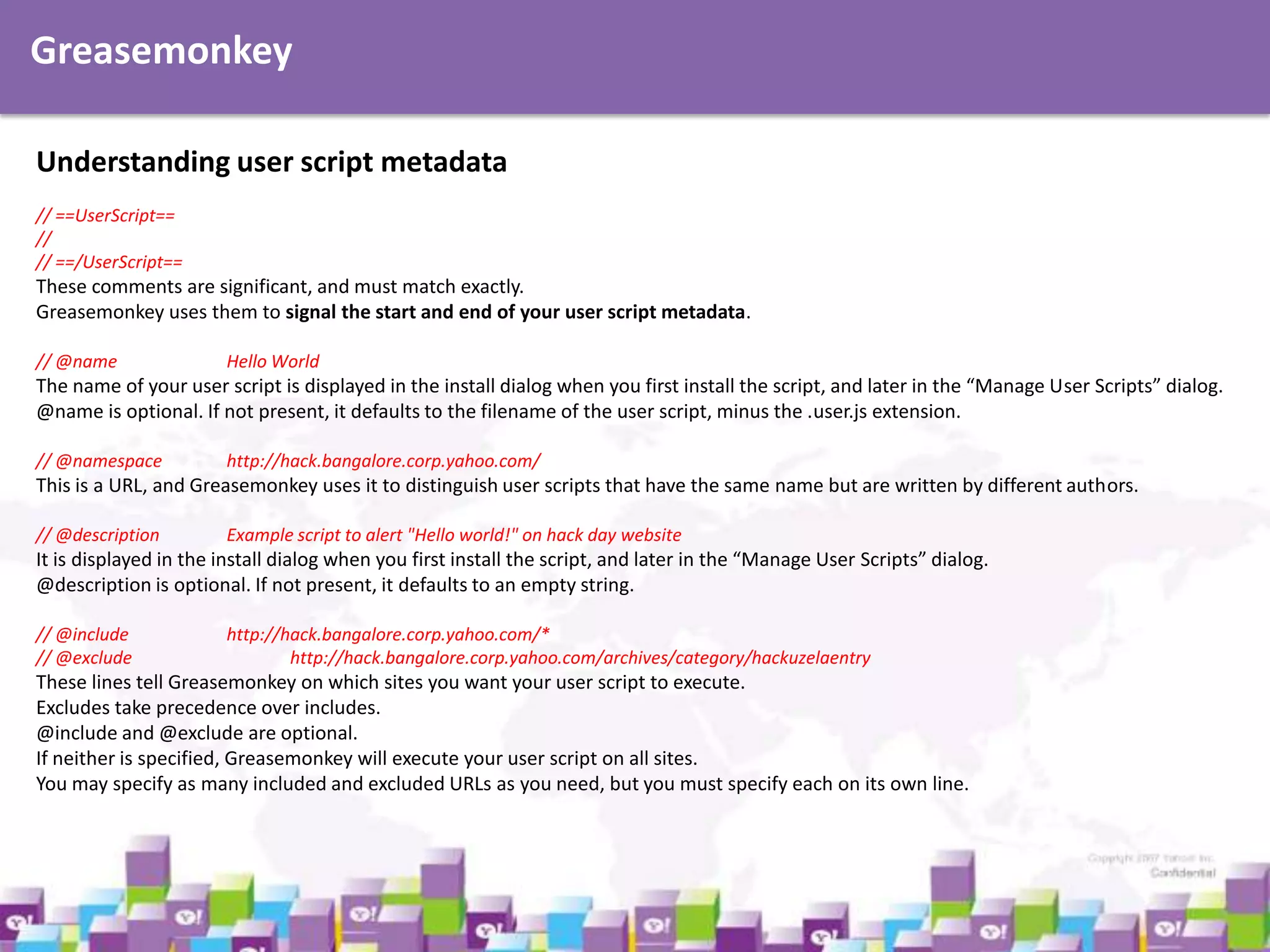 Greasemonkey
Understanding user script metadata
// ==UserScript==
//
// ==/UserScript==

These comments are significant, and must match exactly.
Greasemonkey uses them to signal the start and end of your user script metadata.
// @name

Hello World

The name of your user script is displayed in the install dialog when you first install the script, and later in the “Manage User Scripts” dialog.
@name is optional. If not present, it defaults to the filename of the user script, minus the .user.js extension.
// @namespace

http://hack.bangalore.corp.yahoo.com/

This is a URL, and Greasemonkey uses it to distinguish user scripts that have the same name but are written by different authors.
// @description

Example script to alert "Hello world!" on hack day website

It is displayed in the install dialog when you first install the script, and later in the “Manage User Scripts” dialog.
@description is optional. If not present, it defaults to an empty string.
// @include
// @exclude

http://hack.bangalore.corp.yahoo.com/*
http://hack.bangalore.corp.yahoo.com/archives/category/hackuzelaentry

These lines tell Greasemonkey on which sites you want your user script to execute.
Excludes take precedence over includes.
@include and @exclude are optional.
If neither is specified, Greasemonkey will execute your user script on all sites.
You may specify as many included and excluded URLs as you need, but you must specify each on its own line.

 