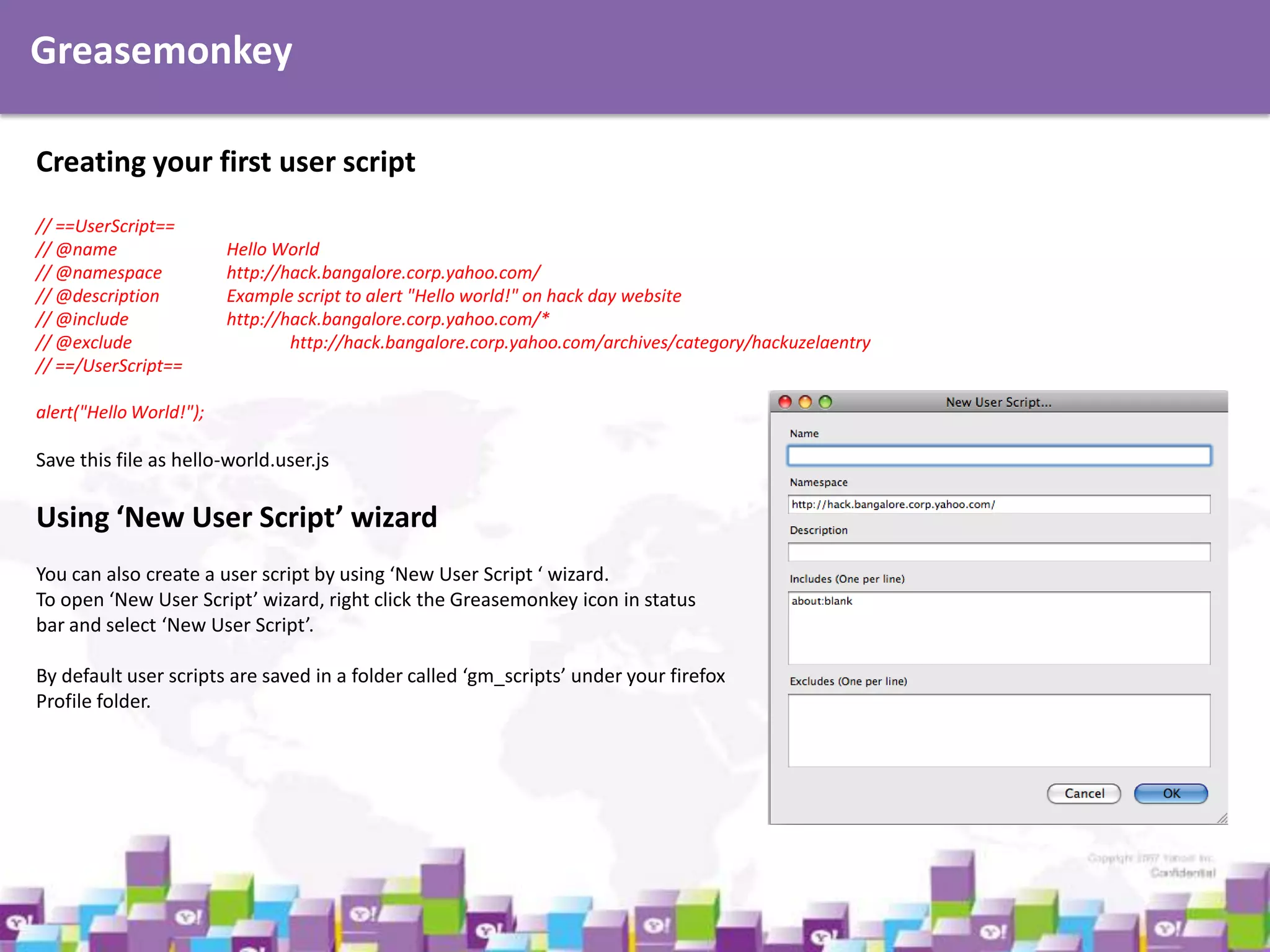 Greasemonkey
Creating your first user script
// ==UserScript==
// @name
// @namespace
// @description
// @include
// @exclude
// ==/UserScript==

Hello World
http://hack.bangalore.corp.yahoo.com/
Example script to alert "Hello world!" on hack day website
http://hack.bangalore.corp.yahoo.com/*
http://hack.bangalore.corp.yahoo.com/archives/category/hackuzelaentry

alert("Hello World!");

Save this file as hello-world.user.js

Using ‘New User Script’ wizard
You can also create a user script by using ‘New User Script ‘ wizard.
To open ‘New User Script’ wizard, right click the Greasemonkey icon in status
bar and select ‘New User Script’.
By default user scripts are saved in a folder called ‘gm_scripts’ under your firefox
Profile folder.

 