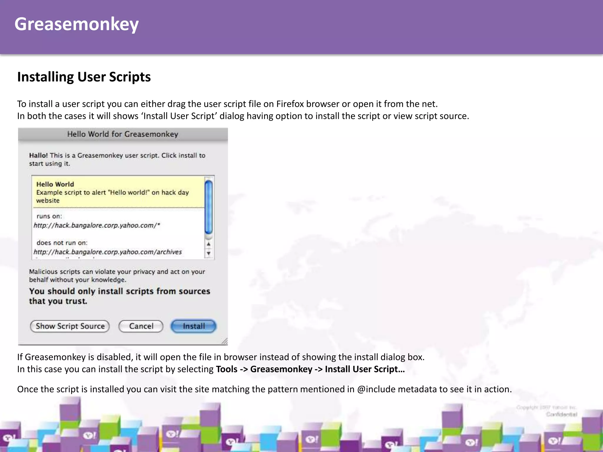 Greasemonkey
Installing User Scripts
To install a user script you can either drag the user script file on Firefox browser or open it from the net.
In both the cases it will shows ‘Install User Script’ dialog having option to install the script or view script source.

If Greasemonkey is disabled, it will open the file in browser instead of showing the install dialog box.
In this case you can install the script by selecting Tools -> Greasemonkey -> Install User Script…
Once the script is installed you can visit the site matching the pattern mentioned in @include metadata to see it in action.

 