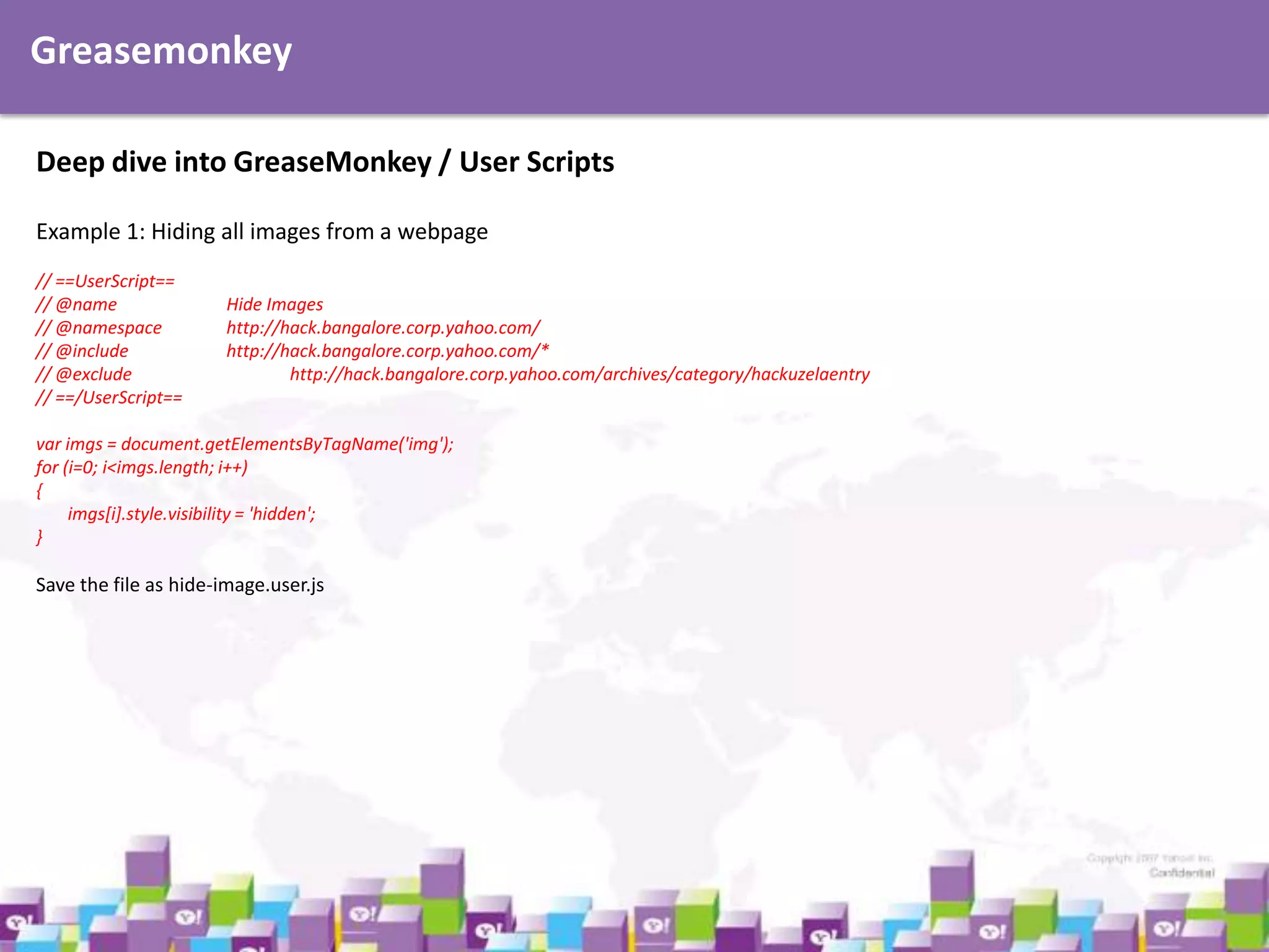 Greasemonkey
Deep dive into GreaseMonkey / User Scripts
Example 1: Hiding all images from a webpage
// ==UserScript==
// @name
// @namespace
// @include
// @exclude
// ==/UserScript==

Hide Images
http://hack.bangalore.corp.yahoo.com/
http://hack.bangalore.corp.yahoo.com/*
http://hack.bangalore.corp.yahoo.com/archives/category/hackuzelaentry

var imgs = document.getElementsByTagName('img');
for (i=0; i<imgs.length; i++)
{
imgs[i].style.visibility = 'hidden';
}

Save the file as hide-image.user.js

 