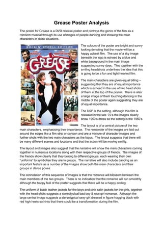 Grease Poster Analysis
The poster for Grease is a DVD release poster and portrays the genre of the film as a
romcom musical through its use ofimages of people dancing and showing the main
characters in close situations.

                                                The colours of the poster are bright and sunny
                                                looking denoting that the movie will be a
                                                happy upbeat film. The use of a sky image
                                                beneath the logo is echoed by a blue and
                                                white background in the main image
                                                suggesting sunny days. This together with the
                                                smiling headshots underlines the idea that this
                                                is going to be a fun and light hearted film.

                                                The main characters are given equal billing –
                                                suggesting that they are of equal importance
                                                which is echoed in the use of two head shots
                                                of them at the top of the poster. There is also
                                                a large image of them touching/dancing in the
                                                middle of the poster again suggesting they are
                                                of equal importance.

                                                The USP is the setting, although this film is
                                                released in the late „70‟s the images clearly
                                                show 1950‟s dress so the setting is the 1950‟s

                                                The layout is of a central picture of the two
main characters, emphasising their importance. The remainder of the images are laid out
around the edges like a film strip or cartoon and are a mixture of character images and
further shots with the two main characters as the focus. The layout suggests that there will
be many different scenes and locations and that the action will be moving swiftly.

The layout and images also suggest that the narrative will show the main characters coming
together in numerous locations along with their respective groups of friends. The images of
the friends show clearly that they belong to different groups, each wearing their own
“uniforms” to symbolise they are in groups. The narrative will also include dancing as an
important feature as a number of the images show both the main characters and their
groups in dance poses.

The connotation of this sequence of images is that the romance will blossom between the
main members of the two groups. There is no indication that the romance will run smoothly
although the happy feel of the poster suggests that there will be a happy ending.

The uniform of black leather jackets for the boys and pink satin jackets for the girls, together
with the head shots suggests a stereotypical bad boy & nice girl romance. Although the
large central image suggests a stereotypical sexy girl dressed in figure hugging black with
red high heels so hints that there could be a transformation during the film.
 