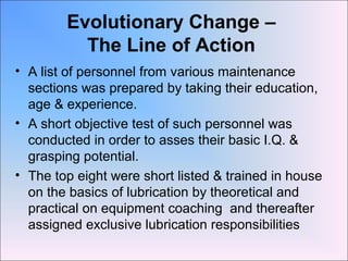 Evolutionary Change –
The Line of Action
• A list of personnel from various maintenance
sections was prepared by taking their education,
age & experience.
• A short objective test of such personnel was
conducted in order to asses their basic I.Q. &
grasping potential.
• The top eight were short listed & trained in house
on the basics of lubrication by theoretical and
practical on equipment coaching and thereafter
assigned exclusive lubrication responsibilities
 