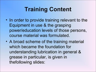 Training Content
• In order to provide training relevant to the
Equipment in use & the grasping
power/education levels of those persons,
course material was formulated.
• A broad scheme of the training material
which became the foundation for
understanding lubrication in general &
grease in particular, is given in
thefollowing slides:
 
