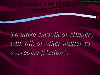 A Layman's DEFINITION of
LUBRICATION
““To make smooth or slipperyTo make smooth or slippery
with oil, or other matter towith oil, or other matter to
overcome friction”.overcome friction”.
 