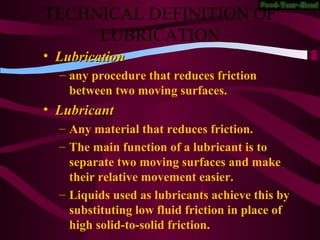 TECHNICAL DEFINITION OF
LUBRICATION
• LubricationLubrication
– any procedure that reduces friction
between two moving surfaces.
• LubricantLubricant
– Any material that reduces friction.
– The main function of a lubricant is to
separate two moving surfaces and make
their relative movement easier.
– Liquids used as lubricants achieve this by
substituting low fluid friction in place of
high solid-to-solid friction.
 