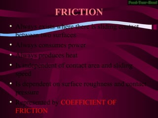 FRICTION
• Always exists where there is sliding contact
between two surfaces
• Always consumes power
• Always produces heat
• Is independent of contact area and sliding
speed
• Is dependent on surface roughness and contact
pressure
• Represented by COEFFICIENT OF
FRICTION
 