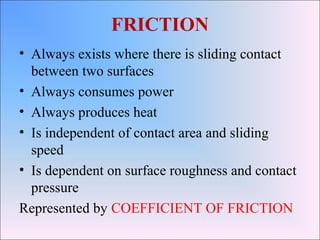 FRICTION
• Always exists where there is sliding contact
between two surfaces
• Always consumes power
• Always produces heat
• Is independent of contact area and sliding
speed
• Is dependent on surface roughness and contact
pressure
Represented by COEFFICIENT OF FRICTION
 