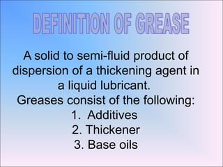A solid to semi-fluid product of
dispersion of a thickening agent in
a liquid lubricant.
Greases consist of the following:
1. Additives
2. Thickener
3. Base oils
 