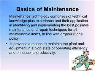 Basics of Maintenance
Maintenance technology comprises of technical
knowledge plus experience and their application
in identifying and implementing the best possible
maintenance and repair techniques for all
maintainable items, in line with organizational
policy.
• It provides a means to maintain the plant and
equipment in a high state of operating efficiency
and enhance its productivity.
 