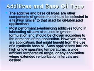 Additives and Base Oil TypeAdditives and Base Oil Type
 The additive and base oil types are otherThe additive and base oil types are other
components of grease that should be selected incomponents of grease that should be selected in
a fashion similar to that used for oil-lubricateda fashion similar to that used for oil-lubricated
applications.applications.
 Most performance-enhancing additives found inMost performance-enhancing additives found in
lubricating oils are also used in greaselubricating oils are also used in grease
formulation and should be chosen according toformulation and should be chosen according to
the demands of the application. However, therethe demands of the application. However, there
are applications that might benefit from the useare applications that might benefit from the use
of a synthetic base oil. Such applications includeof a synthetic base oil. Such applications include
high or low operating temperatures, a widehigh or low operating temperatures, a wide
ambient temperature range, or any applicationambient temperature range, or any application
where extended re-lubrication intervals arewhere extended re-lubrication intervals are
desired.desired.
 
