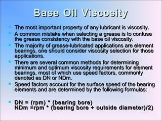 Base Oil ViscosityBase Oil Viscosity
 The most important property of any lubricant is viscosity.The most important property of any lubricant is viscosity.
 A common mistake when selecting a grease is to confuseA common mistake when selecting a grease is to confuse
the grease consistency with the base oil viscosity.the grease consistency with the base oil viscosity.
 The majority of grease-lubricated applications are elementThe majority of grease-lubricated applications are element
bearings, one should consider viscosity selection for thosebearings, one should consider viscosity selection for those
applications.applications.
 There are several common methods for determiningThere are several common methods for determining
minimum and optimum viscosity requirements for elementminimum and optimum viscosity requirements for element
bearings, most of which use speed factors, commonlybearings, most of which use speed factors, commonly
denoted as DN or NDm.denoted as DN or NDm.
 Speed factors account for the surface speed of the bearingSpeed factors account for the surface speed of the bearing
elements and are determined by the following formulas:elements and are determined by the following formulas:
 DN = (rpm) * (bearing bore)DN = (rpm) * (bearing bore)
NDm =rpm * (bearing bore + outside diameter)/2)NDm =rpm * (bearing bore + outside diameter)/2)
 