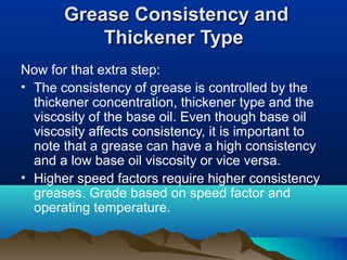 Grease Consistency andGrease Consistency and
Thickener TypeThickener Type
Now for that extra step:
• The consistency of grease is controlled by the
thickener concentration, thickener type and the
viscosity of the base oil. Even though base oil
viscosity affects consistency, it is important to
note that a grease can have a high consistency
and a low base oil viscosity or vice versa.
• Higher speed factors require higher consistency
greases. Grade based on speed factor and
operating temperature.
 