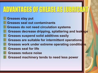 Greases stay put
Greases seal out contaminants
Greases do not need circulation systems
Greases decrease dripping, splattering and leakage
Greases suspend solid additives easily
Greases are suitable for intermittent operations
Greases work under extreme operating conditions
Greases seal for life
Greases reduce noise
Greased machinery tends to need less power
 