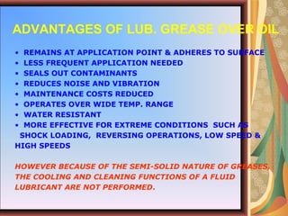 • REMAINS AT APPLICATION POINT & ADHERES TO SURFACE
• LESS FREQUENT APPLICATION NEEDED
• SEALS OUT CONTAMINANTS
• REDUCES NOISE AND VIBRATION
• MAINTENANCE COSTS REDUCED
• OPERATES OVER WIDE TEMP. RANGE
• WATER RESISTANT
• MORE EFFECTIVE FOR EXTREME CONDITIONS SUCH AS
SHOCK LOADING, REVERSING OPERATIONS, LOW SPEED &
HIGH SPEEDS
HOWEVER BECAUSE OF THE SEMI-SOLID NATURE OF GREASES,
THE COOLING AND CLEANING FUNCTIONS OF A FLUID
LUBRICANT ARE NOT PERFORMED.
ADVANTAGES OF LUB. GREASE OVER OIL
 