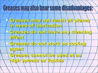 Greases may not reach all placesGreases may not reach all places
in need of lubricationin need of lubrication
 Greases do not have any cleaningGreases do not have any cleaning
effecteffect
 Greases do not work as coolingGreases do not work as cooling
agentagent
 Greases cannot be used at asGreases cannot be used at as
high speeds as liquidshigh speeds as liquids
 