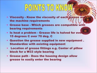 • Viscosity - Know the viscosity of each grease and
the machine requirements
• Grease base - Which greases are compatible with
bearing requirements
• Is heat a problem - Grease life is halved for every
15 degrees C over 70 deg. C
• Question the grease supplied in new equipment .
Standardize with existing equipment
• Location of grease fittings e.g. Center of pillow
block for a W33 style bearing
• Grease path - Does the housing design allow
grease to easily enter the bearing
 