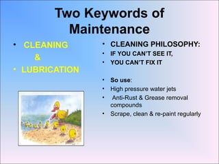 Two Keywords of
Maintenance
• CLEANING
&
• LUBRICATION
• CLEANING PHILOSOPHY:
• IF YOU CAN’T SEE IT,
• YOU CAN’T FIX IT
• So use:
• High pressure water jets
• Anti-Rust & Grease removal
compounds
• Scrape, clean & re-paint regularly
 