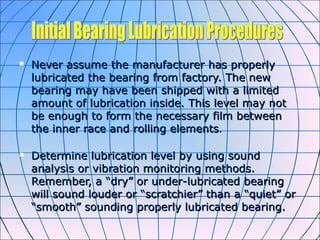  Never assume the manufacturer has properlyNever assume the manufacturer has properly
lubricated the bearing from factory. The newlubricated the bearing from factory. The new
bearing may have been shipped with a limitedbearing may have been shipped with a limited
amount of lubrication inside. This level may notamount of lubrication inside. This level may not
be enough to form the necessary film betweenbe enough to form the necessary film between
the inner race and rolling elementsthe inner race and rolling elements..
 Determine lubrication level by using soundDetermine lubrication level by using sound
analysis or vibration monitoring methods.analysis or vibration monitoring methods.
Remember, a “dry” or under-lubricated bearingRemember, a “dry” or under-lubricated bearing
will sound louder or “scratchier” than a “quiet” orwill sound louder or “scratchier” than a “quiet” or
“smooth” sounding properly lubricated bearing.“smooth” sounding properly lubricated bearing.
 