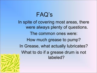 FAQ’s
In spite of covering most areas, there
were always plenty of questions.
The common ones were:
How much grease to pump?
In Grease, what actually lubricates?
What to do if a grease drum is not
labeled?
 