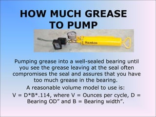 HOW MUCH GREASE
TO PUMP
Pumping grease into a well-sealed bearing until
you see the grease leaving at the seal often
compromises the seal and assures that you have
too much grease in the bearing.
A reasonable volume model to use is:
V = D*B*.114, where V = Ounces per cycle, D =
Bearing OD” and B = Bearing width”.
 