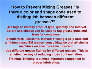 How to Prevent Mixing Greases "Is
there a color and shape code used to
distinguish between different
greases?”
Use tags to identify product type, quantity and interval.
Colors and shapes can be used to tag grease guns and
transfer containers.
Standardize lubricants. Instead of using a poly-urea and
a lithium-based EM grease, consolidate so that all similar
machines receive the same lubricant.
Use different grease fittings for different greases. This is
an effective way of reducing cross contamination.
Training. Training is a most important component in
proper lubrication.
 
