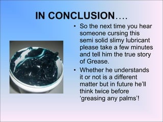 IN CONCLUSION….
• So the next time you hear
someone cursing this
semi solid slimy lubricant
please take a few minutes
and tell him the true story
of Grease.
• Whether he understands
it or not is a different
matter but in future he’ll
think twice before
‘greasing any palms’!
 