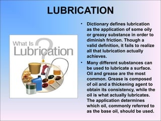 LUBRICATION
• Dictionary defines lubrication
as the application of some oily
or greasy substance in order to
diminish friction. Though a
valid definition, it fails to realize
all that lubrication actually
achieves.
• Many different substances can
be used to lubricate a surface.
Oil and grease are the most
common. Grease is composed
of oil and a thickening agent to
obtain its consistency, while the
oil is what actually lubricates.
The application determines
which oil, commonly referred to
as the base oil, should be used.
 