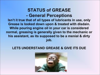 STATUS of GREASE
- General Perceptions
Isn’t it true that of all types of lubricants in use, only
Grease is looked down upon & treated with disdain.
While pouring engine oil in your car is considered
normal, greasing is generally given to the mechanic or
his assistant, as its supposed to be a menial & dirty
job.
LETS UNDERSTAND GREASE & GIVE ITS DUE
 
