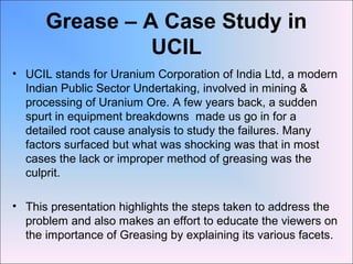 Grease – A Case Study in
UCIL
• UCIL stands for Uranium Corporation of India Ltd, a modern
Indian Public Sector Undertaking, involved in mining &
processing of Uranium Ore. A few years back, a sudden
spurt in equipment breakdowns made us go in for a
detailed root cause analysis to study the failures. Many
factors surfaced but what was shocking was that in most
cases the lack or improper method of greasing was the
culprit.
• This presentation highlights the steps taken to address the
problem and also makes an effort to educate the viewers on
the importance of Greasing by explaining its various facets.
 