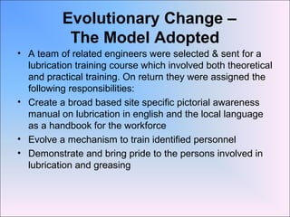 Evolutionary Change –
The Model Adopted
• A team of related engineers were selected & sent for a
lubrication training course which involved both theoretical
and practical training. On return they were assigned the
following responsibilities:
• Create a broad based site specific pictorial awareness
manual on lubrication in english and the local language
as a handbook for the workforce
• Evolve a mechanism to train identified personnel
• Demonstrate and bring pride to the persons involved in
lubrication and greasing
 