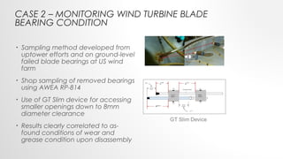 • Sampling method developed from
uptower efforts and on ground-level
failed blade bearings at US wind
farm
• Shop sampling of removed bearings
using AWEA RP-814
• Use of GT Slim device for accessing
smaller openings down to 8mm
diameter clearance
• Results clearly correlated to as-
found conditions of wear and
grease condition upon disassembly
CASE 2 – MONITORING WIND TURBINE BLADE
BEARING CONDITION
 