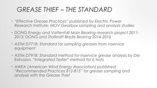 GREASE THIEF – THE STANDARD
• “Effective Grease Practices” published by Electric Power
Research Institute; MOV Gearbox sampling and analysis studies
• DONG Energy and Vattenfall Main Bearing research project 2011-
2013; DONG and Statkraft Blade Bearing 2014-2016
• ASTM D7718: Standard for sampling greases from inservice
equipment
• ASTM D7918: Standard method for inservice grease analysis by Die
Extrusion, “Integrated Tester” method for 6 tests
• AWEA (American Wind Energy Association) published
“Recommended Practices 812-815” for grease sampling and
analysis with the Grease Thief
 