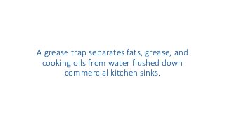 A grease trap separates fats, grease, and
cooking oils from water flushed down
commercial kitchen sinks.