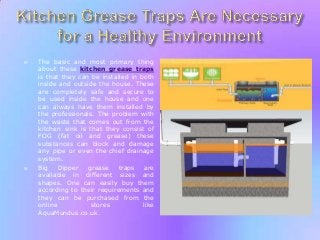 



The basic and most primary thing
about these kitchen grease traps
is that they can be installed in both
inside and outside the house. These
are completely safe and secure to
be used inside the house and one
can always have them installed by
the professionals. The problem with
the waste that comes out from the
kitchen sink is that they consist of
FOG (fat oil and grease) these
substances can block and damage
any pipe or even the chief drainage
system.
Big
Dipper
grease
traps
are
available in different sizes and
shapes. One can easily buy them
according to their requirements and
they can be purchased from the
online
stores
like
AquaMundus.co.uk.

 